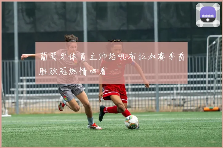 葡萄牙体育主帅怒吼布拉加赛季首胜欧冠燃情回看