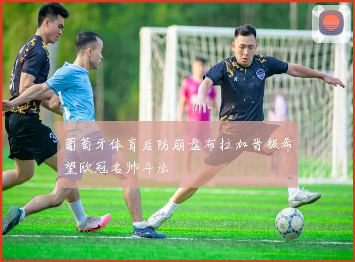 葡萄牙体育后防崩盘布拉加晋级希望欧冠名帅斗法