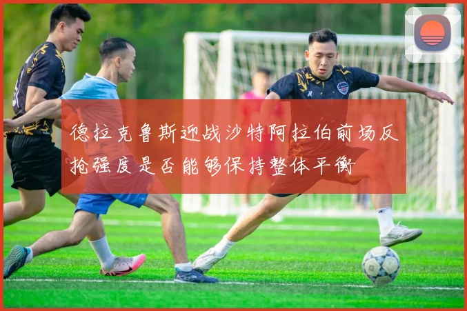 德拉克鲁斯迎战沙特阿拉伯前场反抢强度是否能够保持整体平衡