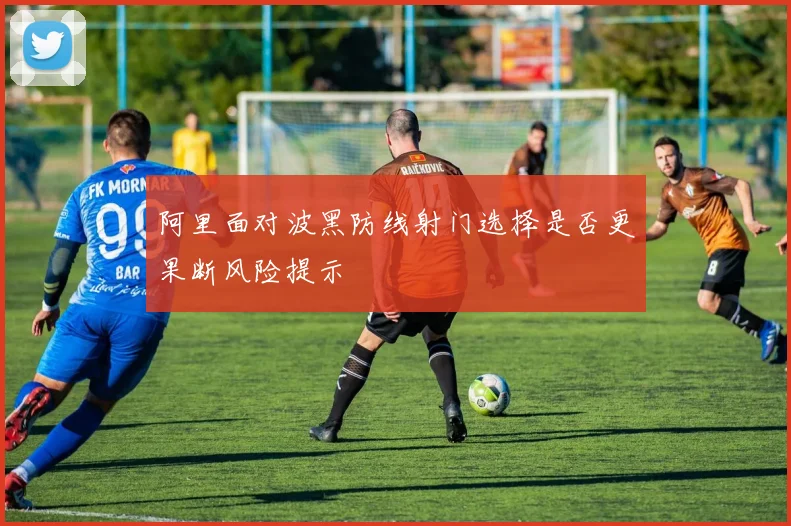 阿里面对波黑防线射门选择是否更果断风险提示