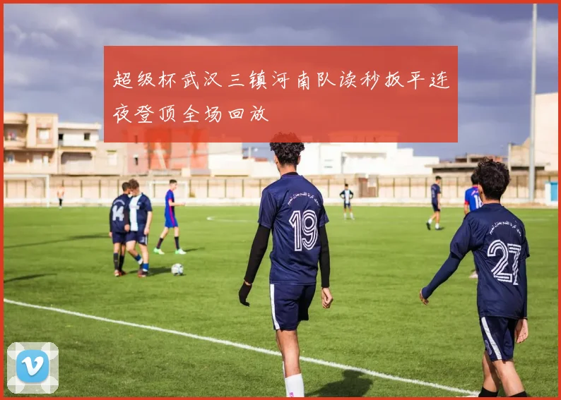 超级杯武汉三镇河南队读秒扳平连夜登顶全场回放