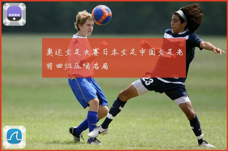 奥运女足决赛日本女足中国女足老将回归压哨名局
