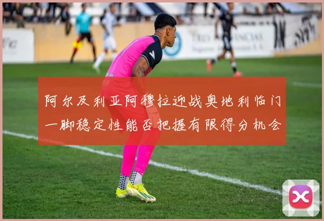 阿尔及利亚阿穆拉迎战奥地利临门一脚稳定性能否把握有限得分机会
