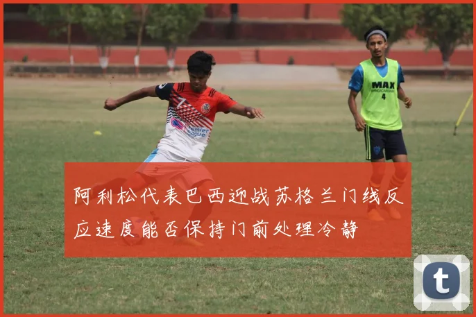 阿利松代表巴西迎战苏格兰门线反应速度能否保持门前处理冷静