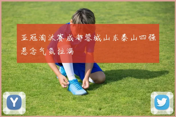 亚冠淘汰赛成都蓉城山东泰山四强悬念气氛拉满