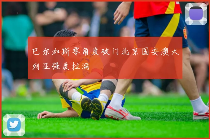 巴尔加斯零角度破门北京国安澳大利亚强度拉满