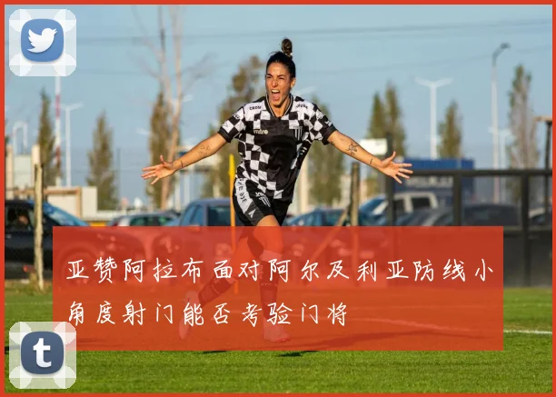 亚赞阿拉布面对阿尔及利亚防线小角度射门能否考验门将