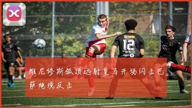 维尼修斯弧顶远射皇马开场闪击巴萨绝境反击