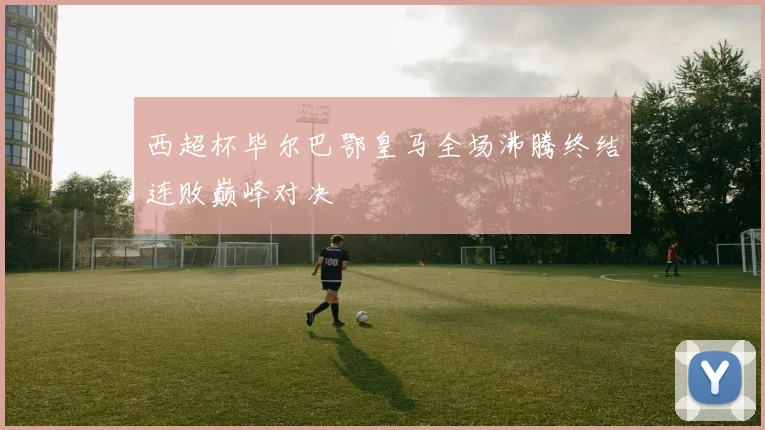 西超杯毕尔巴鄂皇马全场沸腾终结连败巅峰对决