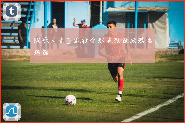 欧冠马竞皇家社会球衣致敬救赎名场面