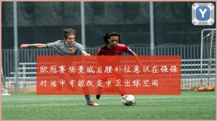 欧冠赛场曼城后腰补位意识在强强对话中可能改变中卫出球空间