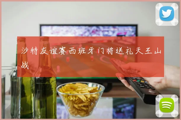 沙特友谊赛西班牙门将送礼天王山战