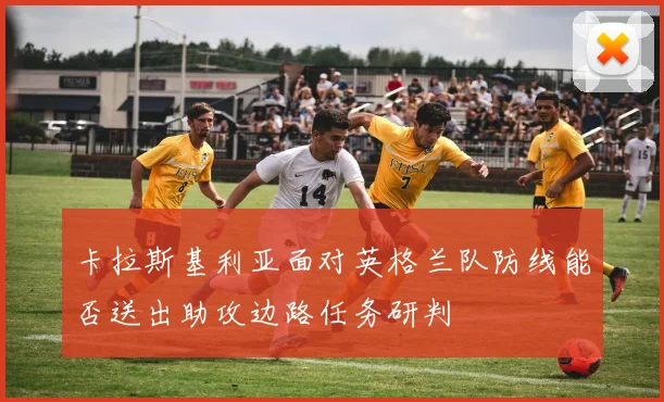 卡拉斯基利亚面对英格兰队防线能否送出助攻边路任务研判