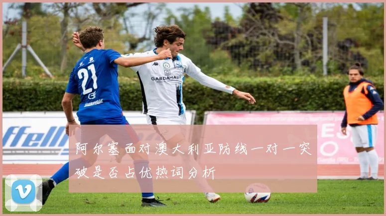 阿尔塞面对澳大利亚防线一对一突破是否占优热词分析