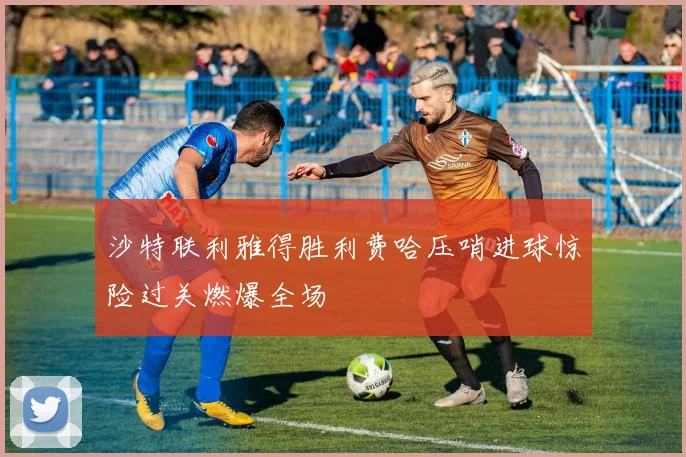 沙特联利雅得胜利费哈压哨进球惊险过关燃爆全场