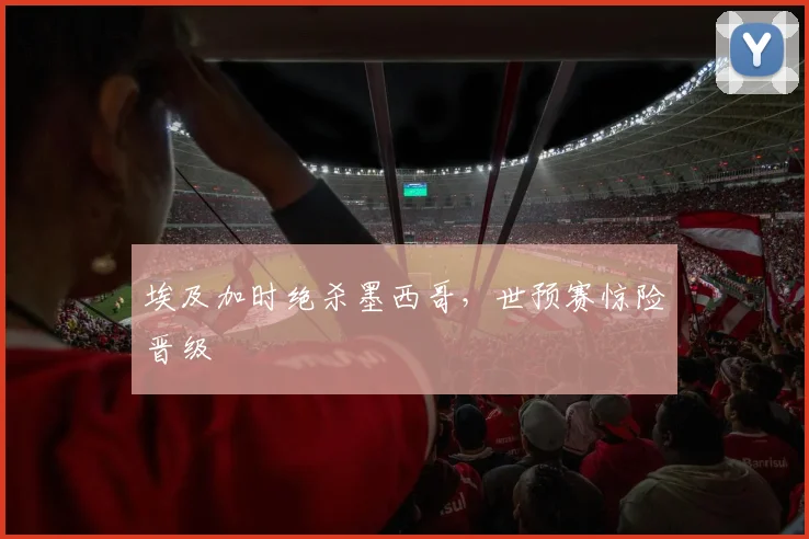 埃及加时绝杀墨西哥，世预赛惊险晋级