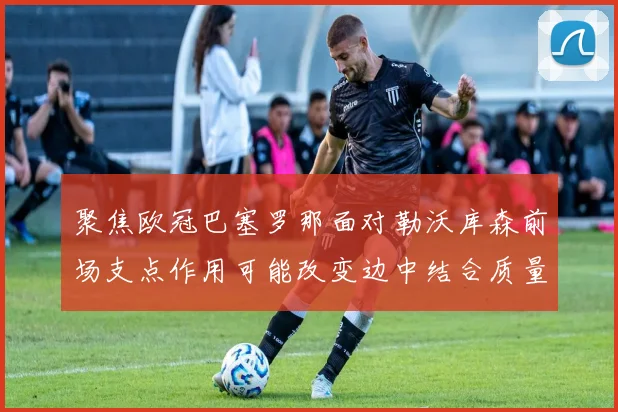 聚焦欧冠巴塞罗那面对勒沃库森前场支点作用可能改变边中结合质量