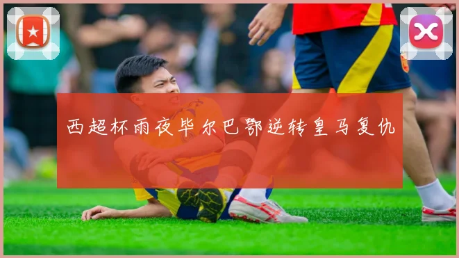 西超杯雨夜毕尔巴鄂逆转皇马复仇
