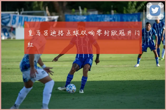 皇马吕迪格点球双响零封欧冠开门红