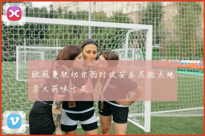 欧冠曼联切尔西对攻安东尼抢点绝杀火药味十足
