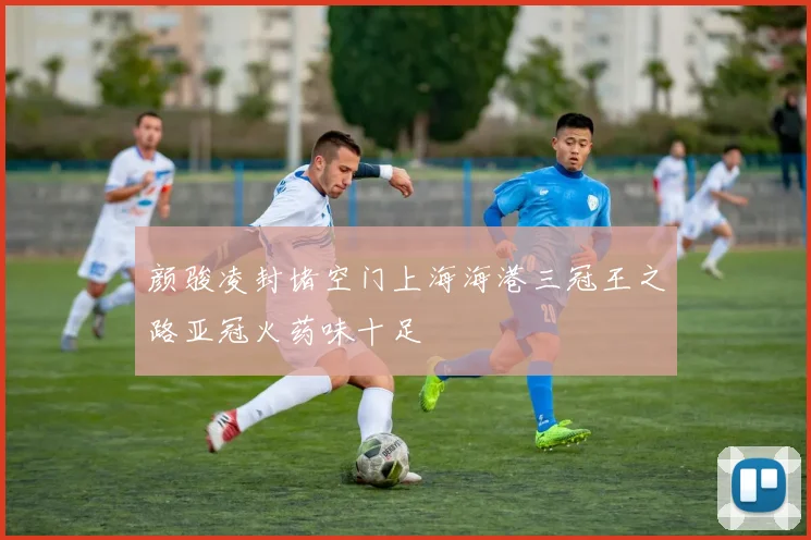颜骏凌封堵空门上海海港三冠王之路亚冠火药味十足