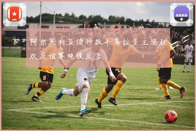 阿尔及利亚读秒扳平乌拉圭主场狂欢友谊赛绝境反击