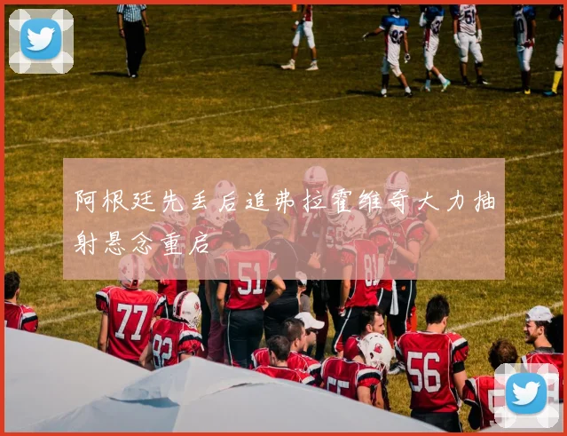 阿根廷先丢后追弗拉霍维奇大力抽射悬念重启