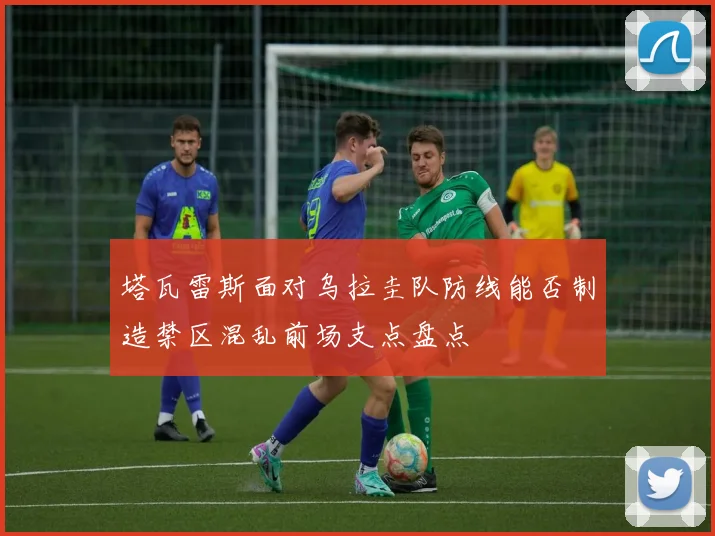 塔瓦雷斯面对乌拉圭队防线能否制造禁区混乱前场支点盘点