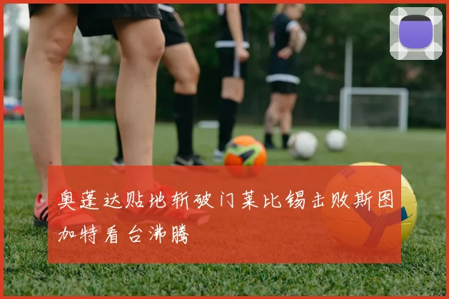 奥蓬达贴地斩破门莱比锡击败斯图加特看台沸腾