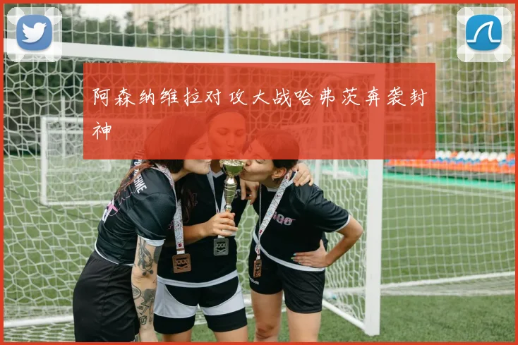 阿森纳维拉对攻大战哈弗茨奔袭封神