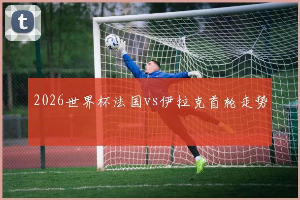 2026世界杯法国vs伊拉克首轮走势