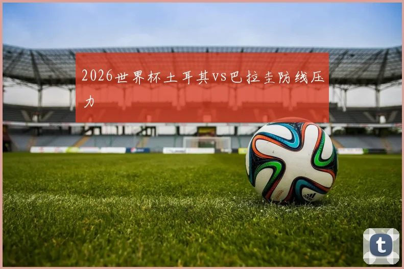 2026世界杯土耳其vs巴拉圭防线压力