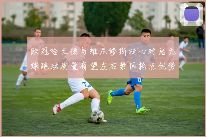 欧冠哈兰德与维尼修斯核心对话无球跑动质量有望左右禁区抢点优势