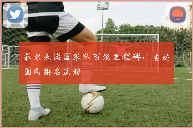 菲尔米诺国家队百场里程碑，吉达国民排名反超