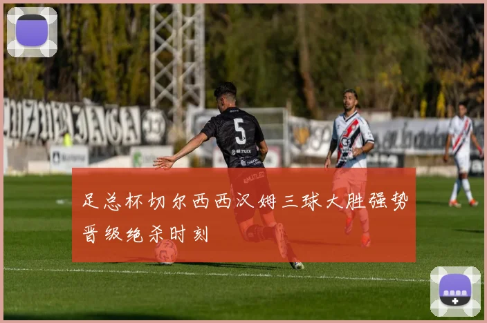 足总杯切尔西西汉姆三球大胜强势晋级绝杀时刻