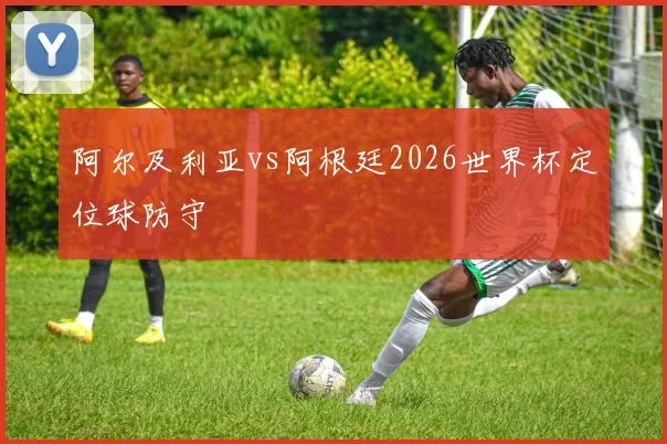 阿尔及利亚vs阿根廷2026世界杯定位球防守