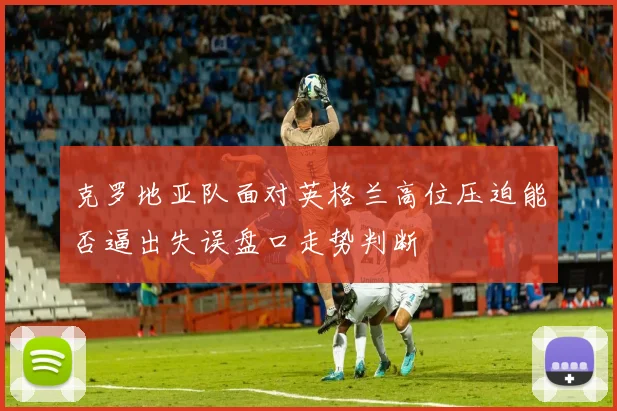 克罗地亚队面对英格兰高位压迫能否逼出失误盘口走势判断