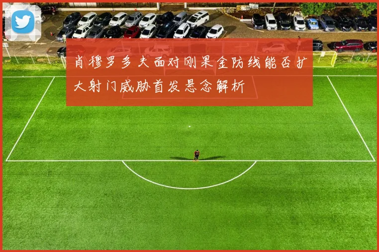 肖穆罗多夫面对刚果金防线能否扩大射门威胁首发悬念解析