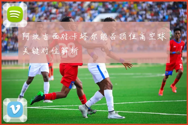 阿坎吉面对卡塔尔能否顶住高空球关键对位解析